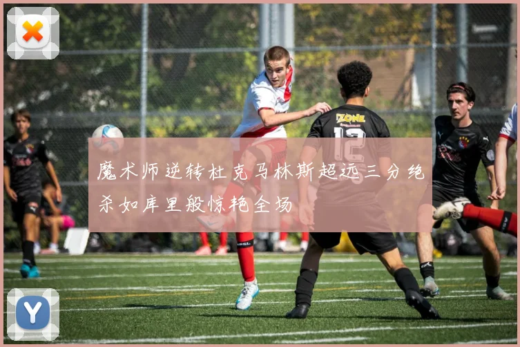 魔术师逆转杜克马林斯超远三分绝杀如库里般惊艳全场