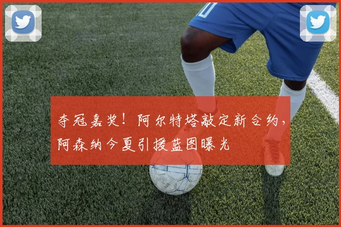 夺冠嘉奖！阿尔特塔敲定新合约，阿森纳今夏引援蓝图曝光