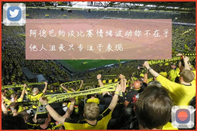 阿德巴约谈比赛情绪波动称不在乎他人沮丧只专注于表现