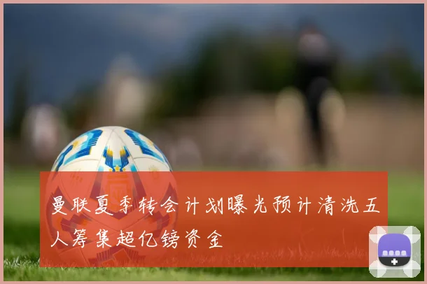 曼联夏季转会计划曝光预计清洗五人筹集超亿镑资金