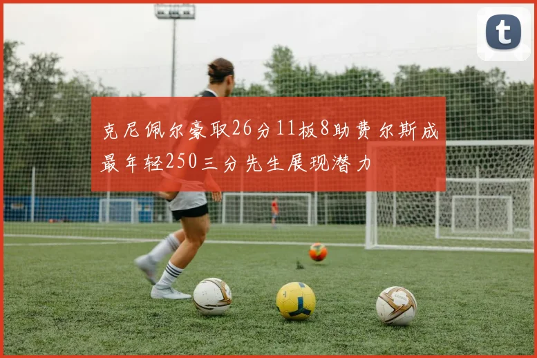 克尼佩尔豪取26分11板8助费尔斯成最年轻250三分先生展现潜力