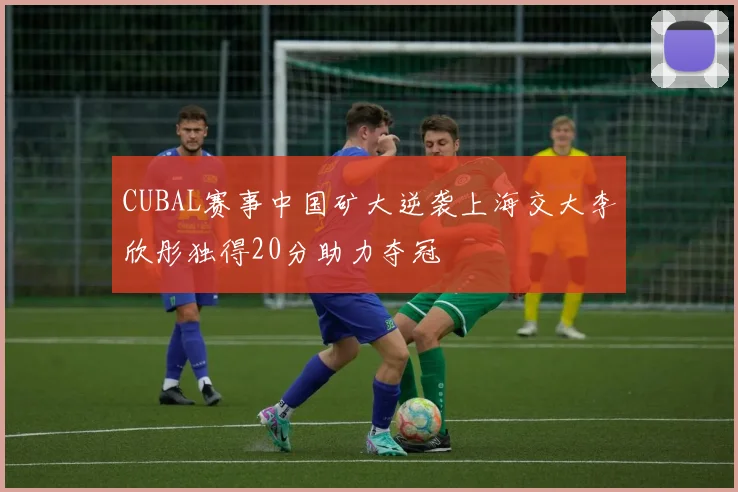 CUBAL赛事中国矿大逆袭上海交大李欣彤独得20分助力夺冠
