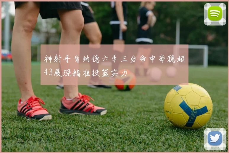 神射手肯纳德六季三分命中率稳超43展现精准投篮实力