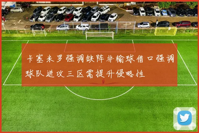 卡塞米罗强调缺阵非输球借口强调球队进攻三区需提升侵略性