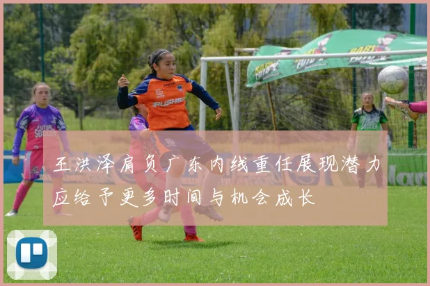 王洪泽肩负广东内线重任展现潜力应给予更多时间与机会成长