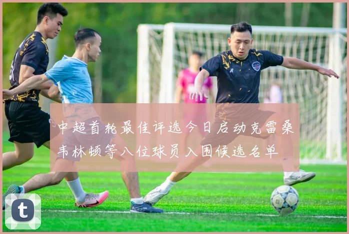中超首轮最佳评选今日启动克雷桑韦林顿等八位球员入围候选名单
