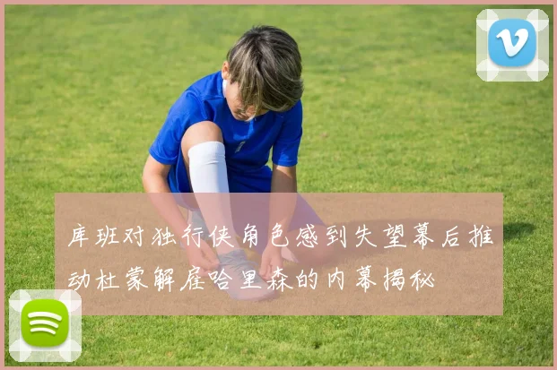 库班对独行侠角色感到失望幕后推动杜蒙解雇哈里森的内幕揭秘