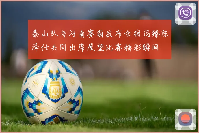 泰山队与河南赛前发布会宿茂臻陈泽仕共同出席展望比赛精彩瞬间