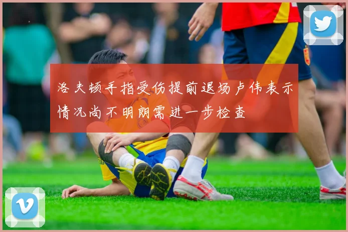洛夫顿手指受伤提前退场卢伟表示情况尚不明朗需进一步检查