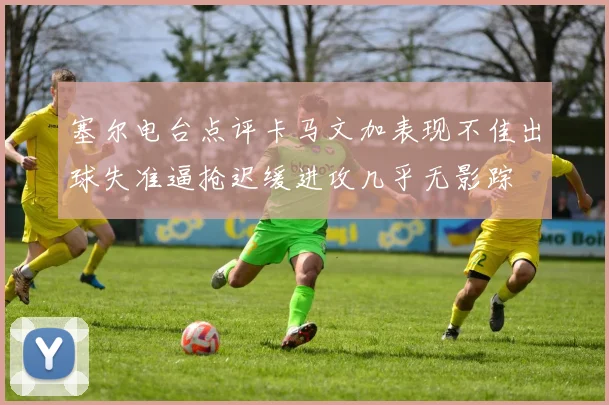 塞尔电台点评卡马文加表现不佳出球失准逼抢迟缓进攻几乎无影踪