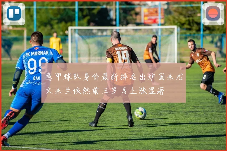 意甲球队身价最新排名出炉国米尤文米兰依然前三罗马上涨显著