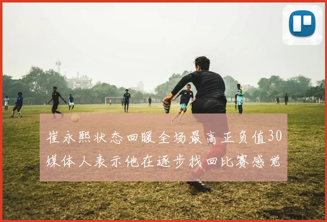崔永熙状态回暖全场最高正负值30媒体人表示他在逐步找回比赛感觉