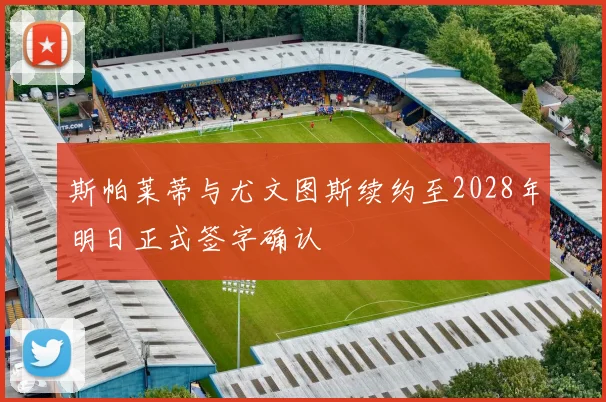 斯帕莱蒂与尤文图斯续约至2028年明日正式签字确认