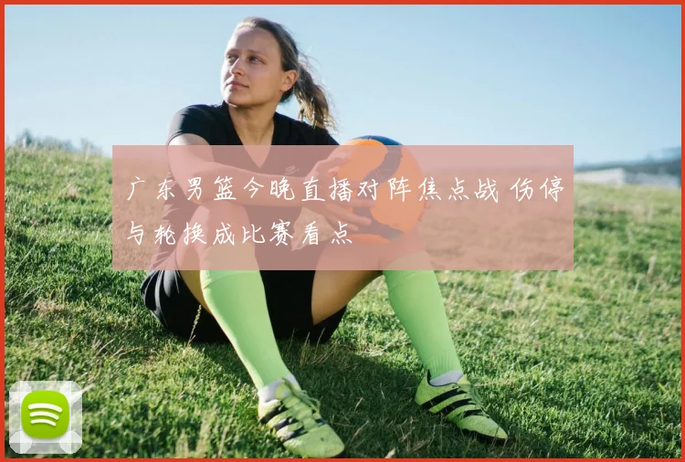 广东男篮今晚直播对阵焦点战 伤停与轮换成比赛看点