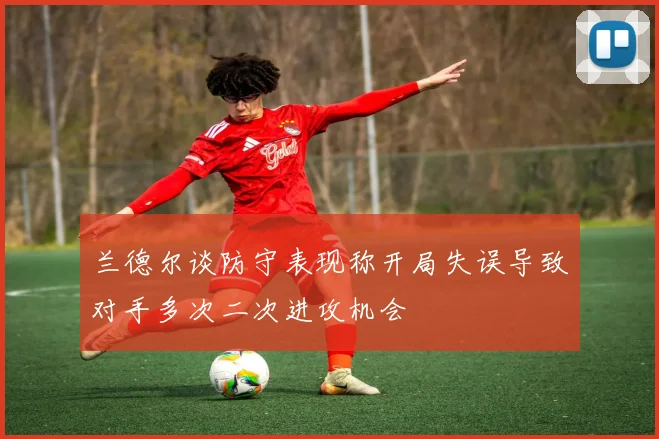 兰德尔谈防守表现称开局失误导致对手多次二次进攻机会