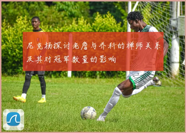 尼克杨探讨老詹与乔科的禅师关系及其对冠军数量的影响