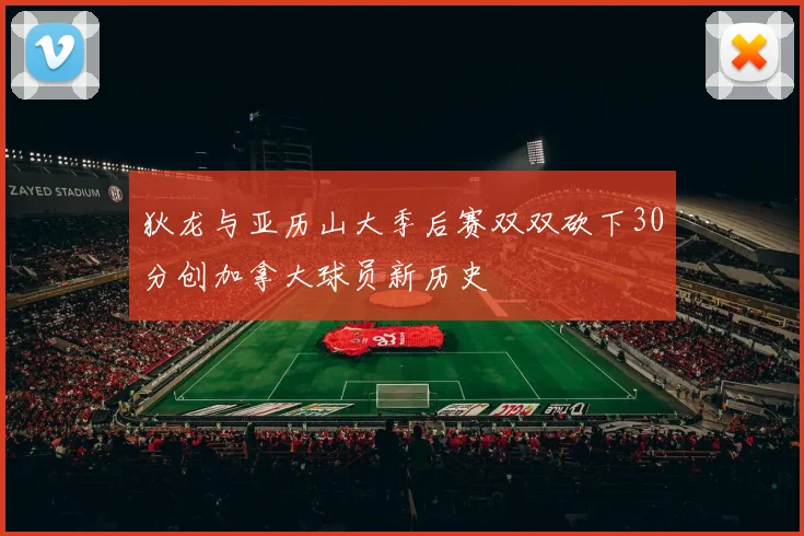 狄龙与亚历山大季后赛双双砍下30分创加拿大球员新历史