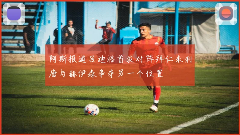 阿斯报道吕迪格首发对阵拜仁米利唐与赫伊森争夺另一个位置