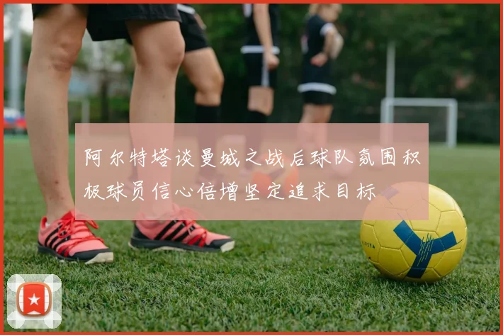 阿尔特塔谈曼城之战后球队氛围积极球员信心倍增坚定追求目标