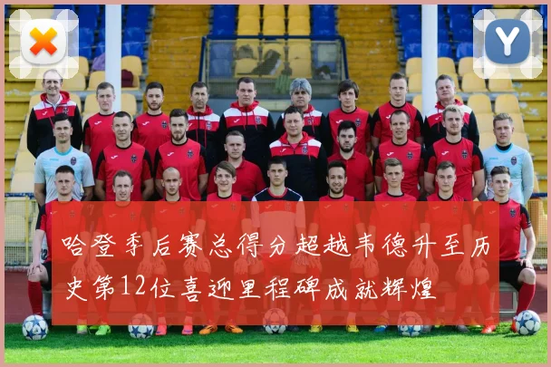 哈登季后赛总得分超越韦德升至历史第12位喜迎里程碑成就辉煌