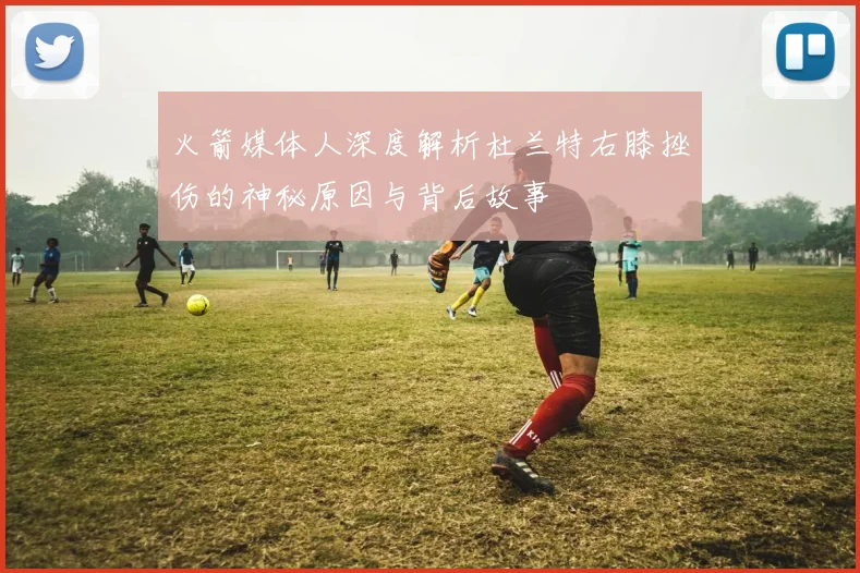 火箭媒体人深度解析杜兰特右膝挫伤的神秘原因与背后故事