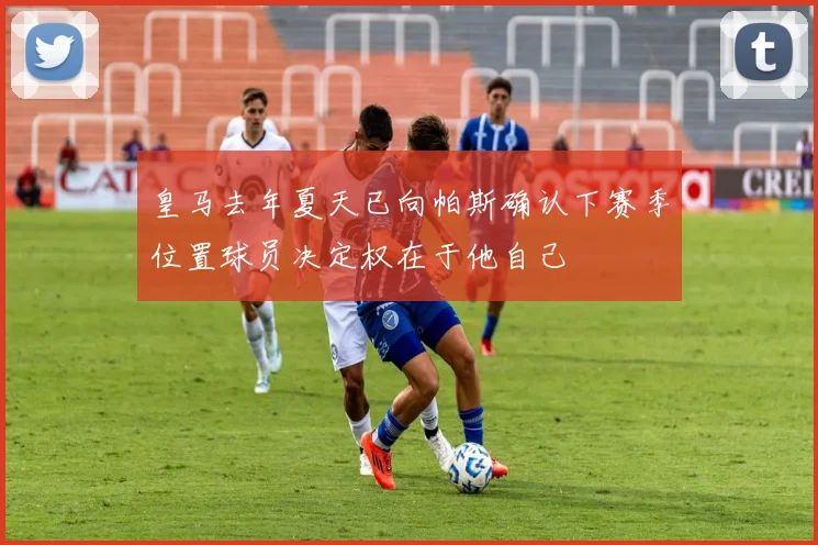 皇马去年夏天已向帕斯确认下赛季位置球员决定权在于他自己