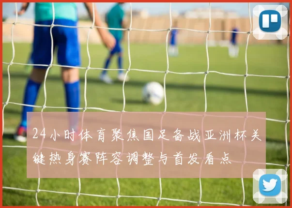 24小时体育聚焦国足备战亚洲杯关键热身赛阵容调整与首发看点