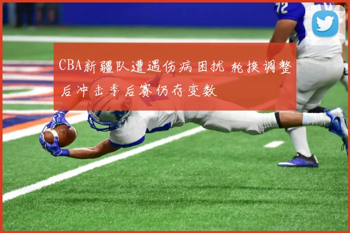 CBA新疆队遭遇伤病困扰 轮换调整后冲击季后赛仍存变数