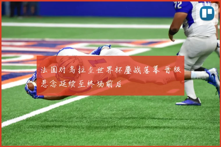 法国对乌拉圭世界杯鏖战落幕 晋级悬念延续至终场前后