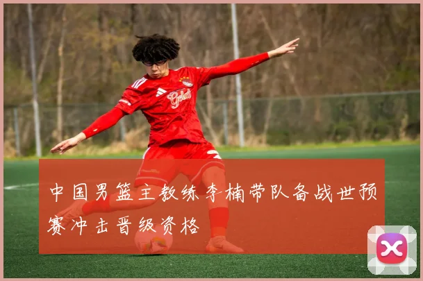 中国男篮主教练李楠带队备战世预赛冲击晋级资格