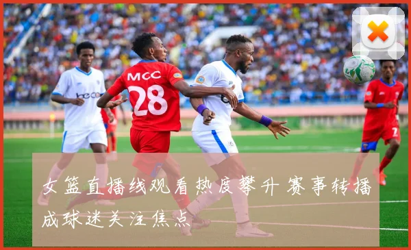 女篮直播线观看热度攀升 赛事转播成球迷关注焦点