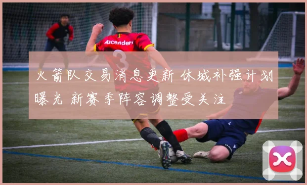 火箭队交易消息更新 休城补强计划曝光 新赛季阵容调整受关注