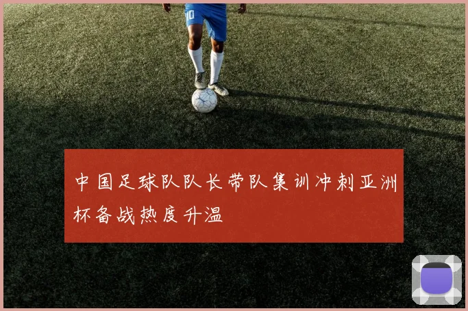 中国足球队队长带队集训冲刺亚洲杯备战热度升温