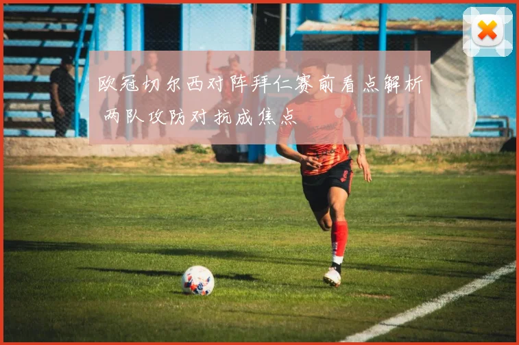 欧冠切尔西对阵拜仁赛前看点解析 两队攻防对抗成焦点