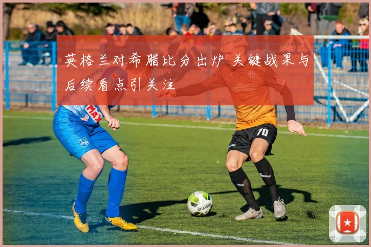 英格兰对希腊比分出炉 关键战果与后续看点引关注