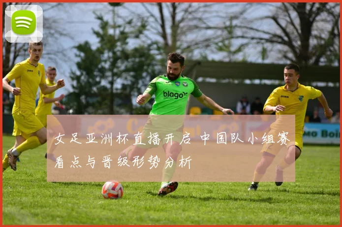 女足亚洲杯直播开启 中国队小组赛看点与晋级形势分析