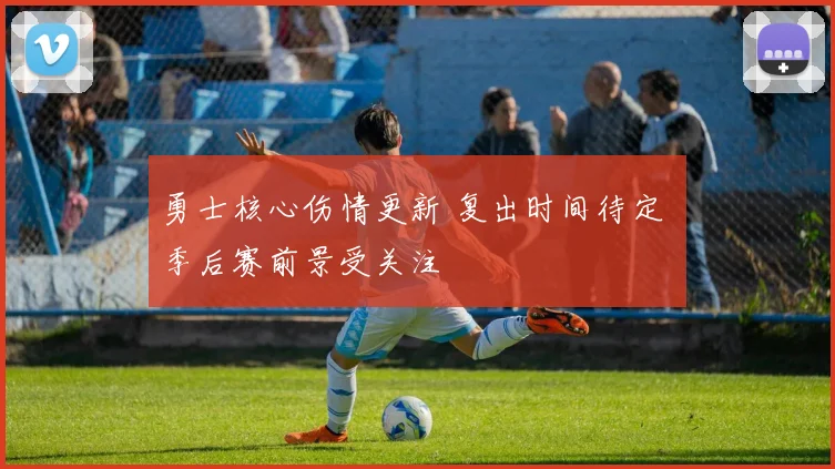 勇士核心伤情更新 复出时间待定 季后赛前景受关注