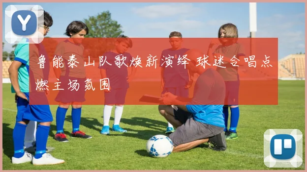 鲁能泰山队歌焕新演绎 球迷合唱点燃主场氛围