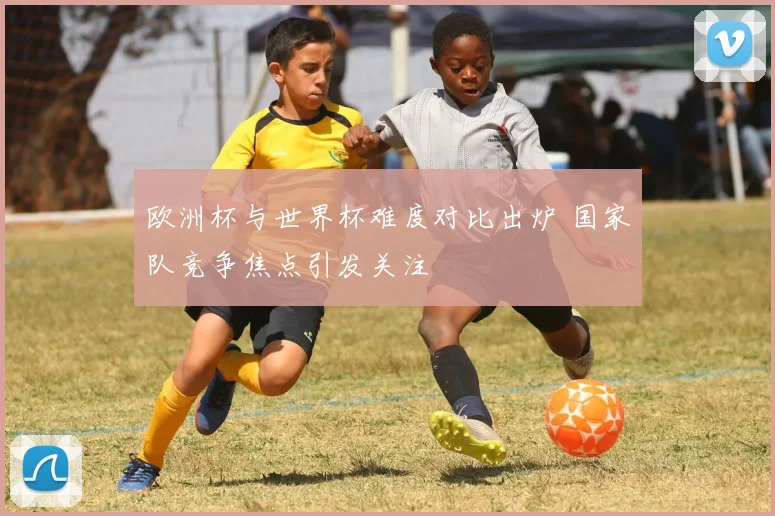 欧洲杯与世界杯难度对比出炉 国家队竞争焦点引发关注