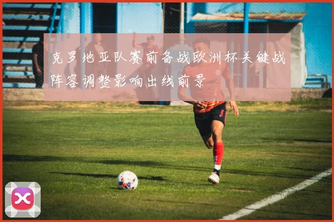 克罗地亚队赛前备战欧洲杯关键战阵容调整影响出线前景