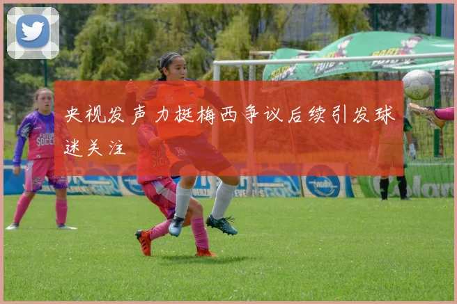 央视发声力挺梅西争议后续引发球迷关注