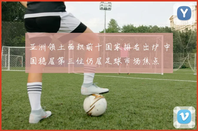 亚洲领土面积前十国家排名出炉 中国稳居第三位仍居足球市场焦点