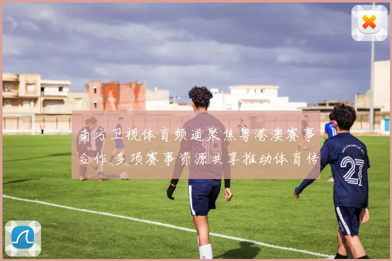 南方卫视体育频道聚焦粤港澳赛事合作 多项赛事资源共享推动体育传播升级