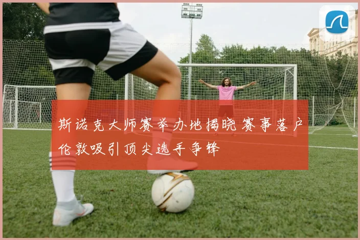 斯诺克大师赛举办地揭晓 赛事落户伦敦吸引顶尖选手争锋