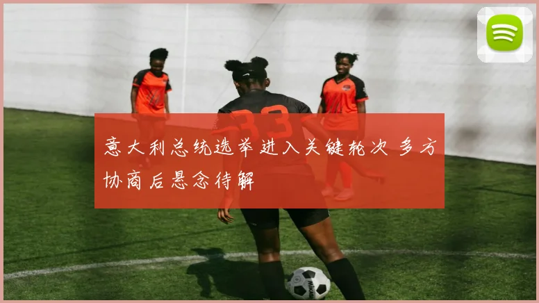 意大利总统选举进入关键轮次 多方协商后悬念待解