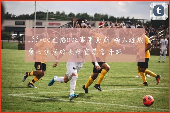 155vcc直播nba赛事更新 湖人迎战勇士焦点对决收官悬念升级