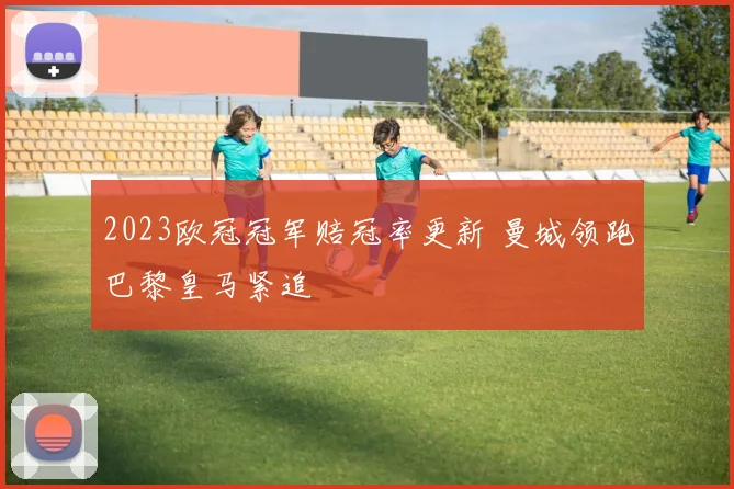 2023欧冠冠军赔冠率更新 曼城领跑巴黎皇马紧追