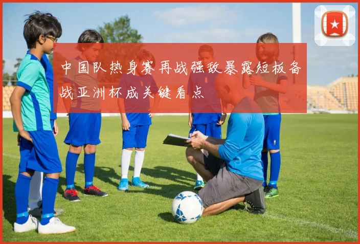 中国队热身赛再战强敌暴露短板备战亚洲杯成关键看点