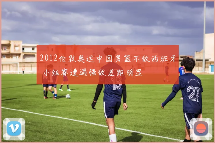 2012伦敦奥运中国男篮不敌西班牙 小组赛遭遇强敌差距明显
