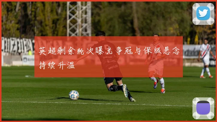 英超剩余轮次曝光争冠与保级悬念持续升温